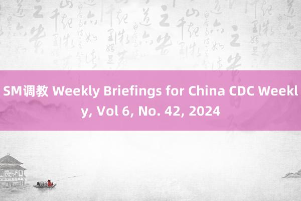 SM调教 Weekly Briefings for China CDC Weekly， Vol 6， No. 42， 2024