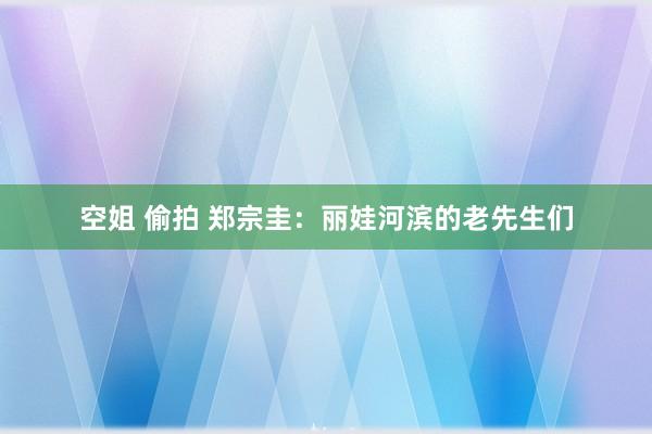 空姐 偷拍 郑宗圭：丽娃河滨的老先生们