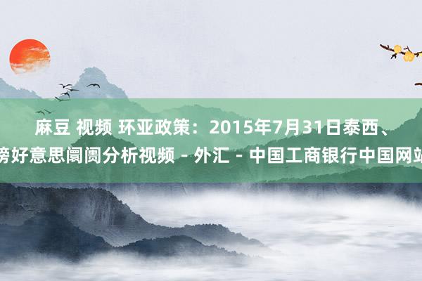 麻豆 视频 环亚政策：2015年7月31日泰西、镑好意思阛阓分析视频－外汇－中国工商银行中国网站