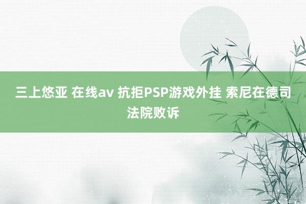 三上悠亚 在线av 抗拒PSP游戏外挂 索尼在德司法院败诉