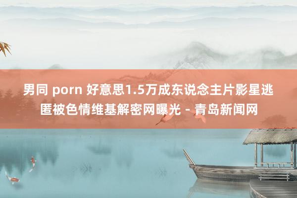 男同 porn 好意思1.5万成东说念主片影星逃匿被色情维基解密网曝光－青岛新闻网