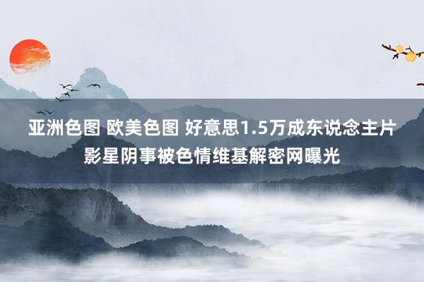 亚洲色图 欧美色图 好意思1.5万成东说念主片影星阴事被色情维基解密网曝光