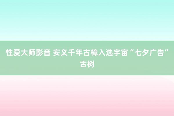 性爱大师影音 安义千年古樟入选宇宙“七夕广告”古树