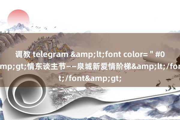 调教 telegram &lt;font color=＂#000000＂&gt;情东谈主节——泉城新爱情阶梯&lt;/font&gt;