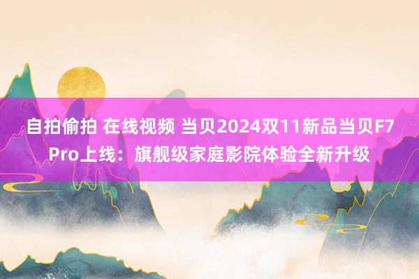 自拍偷拍 在线视频 当贝2024双11新品当贝F7Pro上线：旗舰级家庭影院体验全新升级