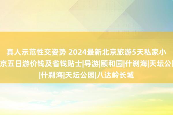 真人示范性交姿势 2024最新北京旅游5天私家小团些许钱，北京五日游价钱及省钱贴士|导游|颐和园|什刹海|天坛公园|八达岭长城