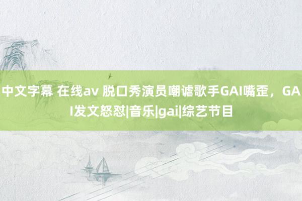 中文字幕 在线av 脱口秀演员嘲谑歌手GAI嘴歪，GAI发文怒怼|音乐|gai|综艺节目