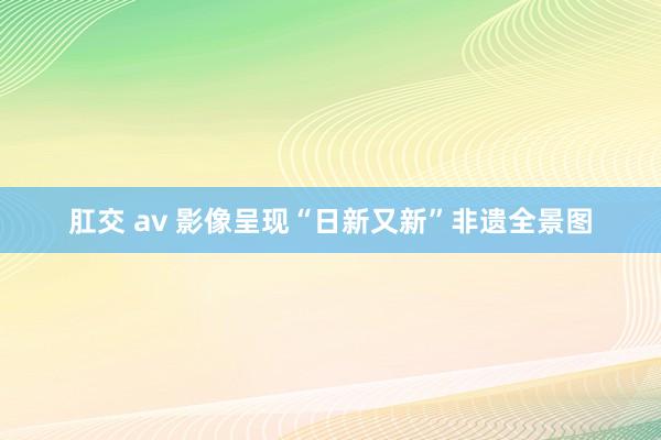 肛交 av 影像呈现“日新又新”非遗全景图