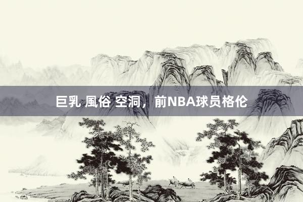 巨乳 風俗 空洞，前NBA球员格伦