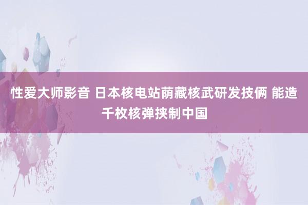 性爱大师影音 日本核电站荫藏核武研发技俩 能造千枚核弹挟制中国