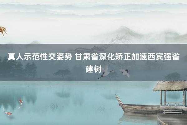 真人示范性交姿势 甘肃省深化矫正加速西宾强省建树