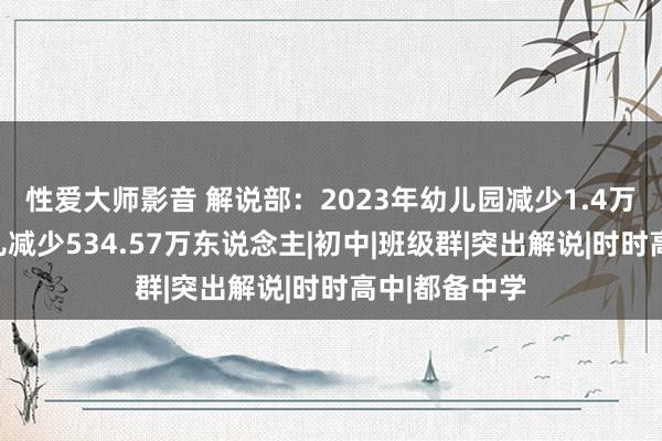 性爱大师影音 解说部：2023年幼儿园减少1.4万所，在园幼儿减少534.57万东说念主|初中|班级群|突出解说|时时高中|都备中学