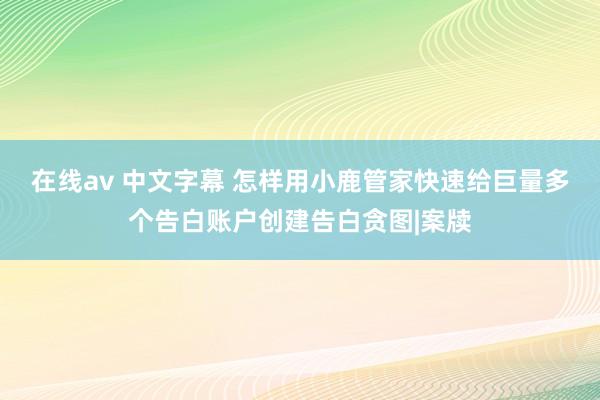 在线av 中文字幕 怎样用小鹿管家快速给巨量多个告白账户创建告白贪图|案牍