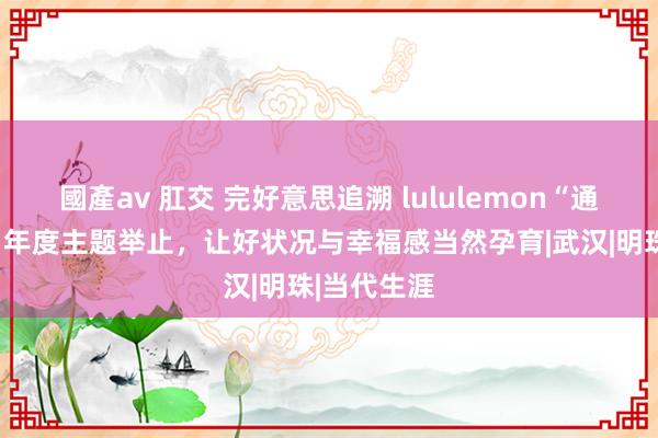 國產av 肛交 完好意思追溯 lululemon“通盘好状况”年度主题举止，让好状况与幸福感当然孕育|武汉|明珠|当代生涯