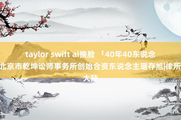 taylor swift ai换脸 「40年40东说念主」北京市乾坤讼师事务所创始合资东说念主琚存旭|律所|大陆