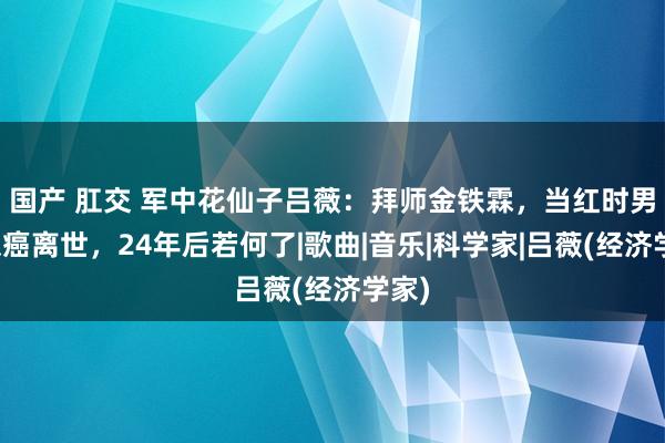 国产 肛交 军中花仙子吕薇：拜师金铁霖，当红时男友患癌离世，24年后若何了|歌曲|音乐|科学家|吕薇(经济学家)