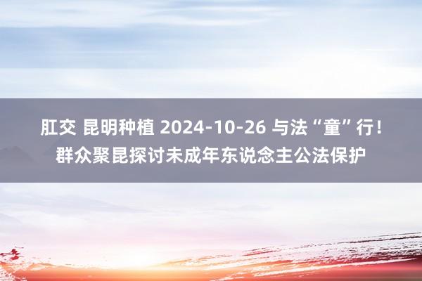 肛交 昆明种植 2024-10-26 与法“童”行！群众聚昆探讨未成年东说念主公法保护