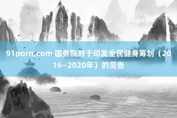 91porn，com 国务院对于印发全民健身筹划（2016—2020年）的见告