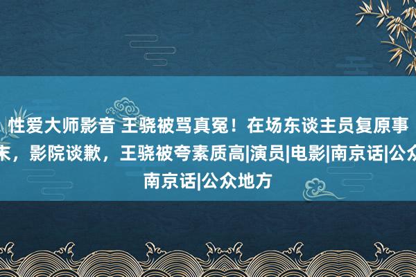 性爱大师影音 王骁被骂真冤！在场东谈主员复原事件始末，影院谈歉，王骁被夸素质高|演员|电影|南京话|公众地方