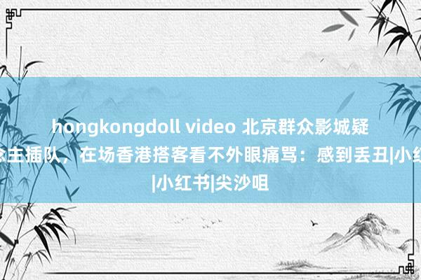 hongkongdoll video 北京群众影城疑有港东说念主插队，在场香港搭客看不外眼痛骂：感到丢丑|小红书|尖沙咀