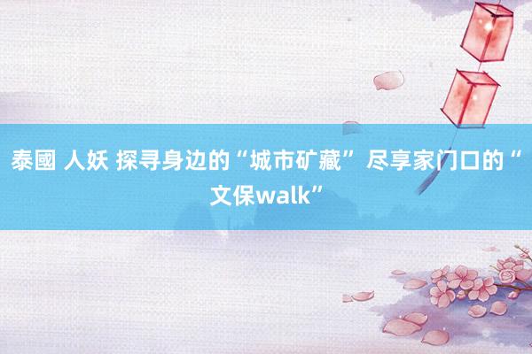 泰國 人妖 探寻身边的“城市矿藏” 尽享家门口的“文保walk”