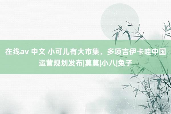 在线av 中文 小可儿有大市集，多项吉伊卡哇中国运营规划发布|莫莫|小八|兔子