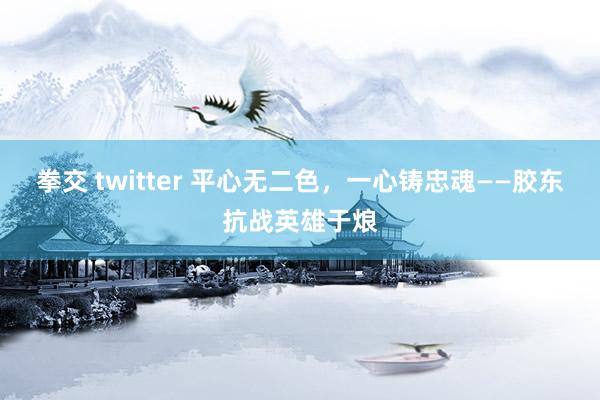 拳交 twitter 平心无二色，一心铸忠魂——胶东抗战英雄于烺