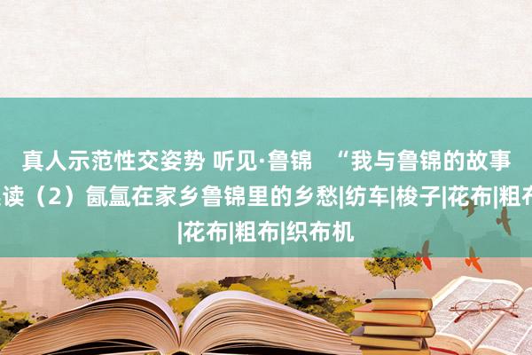 真人示范性交姿势 听见·鲁锦   “我与鲁锦的故事”征文选读（2）氤氲在家乡鲁锦里的乡愁|纺车|梭子|花布|粗布|织布机