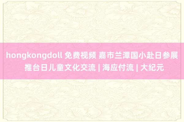 hongkongdoll 免费视频 嘉市兰潭国小赴日参展  推台日儿童文化交流 | 海应付流 | 大纪元