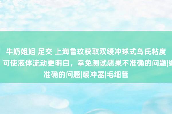 牛奶姐姐 足交 上海鲁玟获取双缓冲球式乌氏粘度测量管专利，可使液体流动更明白，幸免测试恶果不准确的问题|缓冲器|毛细管