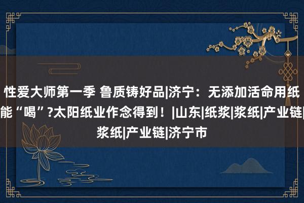 性爱大师第一季 鲁质铸好品|济宁：无添加活命用纸果然真能“喝”?太阳纸业作念得到！|山东|纸浆|浆纸|产业链|济宁市