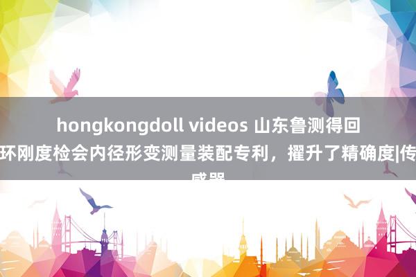 hongkongdoll videos 山东鲁测得回管材环刚度检会内径形变测量装配专利，擢升了精确度|传感器