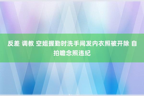 反差 调教 空姐握勤时洗手间发内衣照被开除 自拍瞻念照违纪