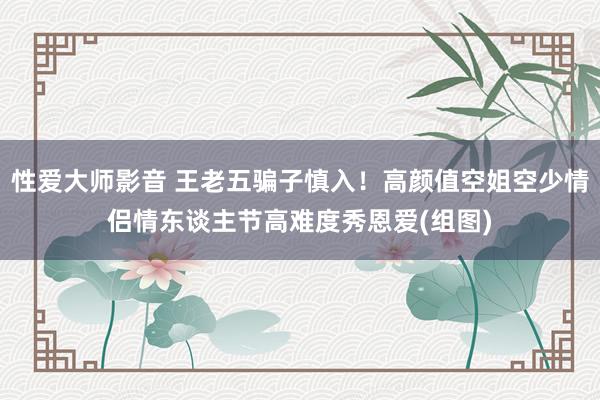 性爱大师影音 王老五骗子慎入！高颜值空姐空少情侣情东谈主节高难度秀恩爱(组图)