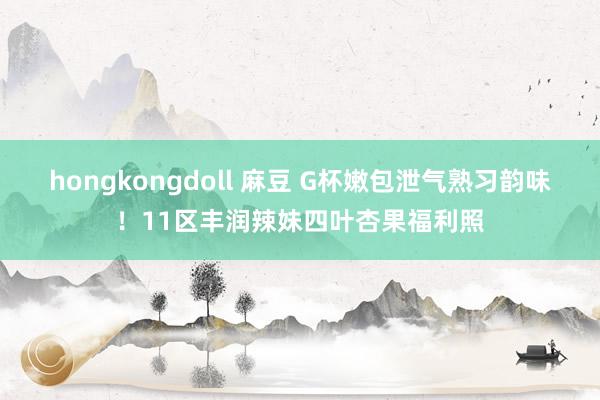 hongkongdoll 麻豆 G杯嫩包泄气熟习韵味！11区丰润辣妹四叶杏果福利照