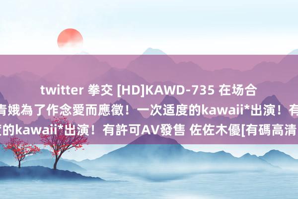 twitter 拳交 [HD]KAWD-735 在场合發掘！1天自慰10次的絶倫青娥為了作念愛而應徵！一次适度的kawaii*出演！有許可AV發售 佐佐木優[有碼高清中