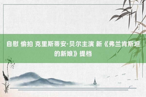 自慰 偷拍 克里斯蒂安·贝尔主演 新《弗兰肯斯坦的新娘》提档