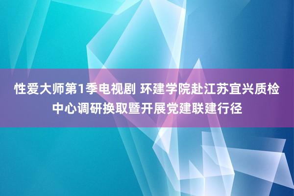 性爱大师第1季电视剧 环建学院赴江苏宜兴质检中心调研换取暨开展党建联建行径