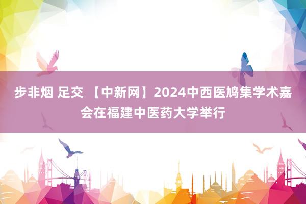 步非烟 足交 【中新网】2024中西医鸠集学术嘉会在福建中医药大学举行