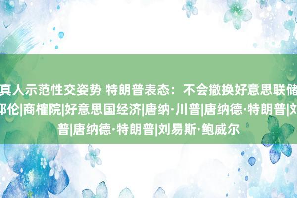 真人示范性交姿势 特朗普表态：不会撤换好意思联储主席鲍威尔|耶伦|商榷院|好意思国经济|唐纳·川普|唐纳德·特朗普|刘易斯·鲍威尔