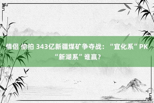 情侣 偷拍 343亿新疆煤矿争夺战：“宜化系”PK“新湖系”谁赢？