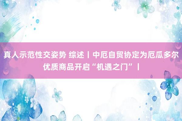 真人示范性交姿势 综述丨中厄自贸协定为厄瓜多尔优质商品开启“机遇之门”丨