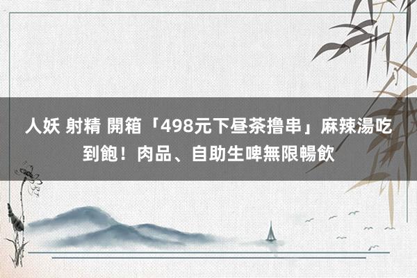 人妖 射精 開箱「498元下昼茶撸串」麻辣湯吃到飽！肉品、自助生啤無限暢飲