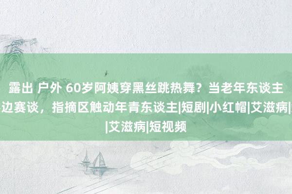 露出 户外 60岁阿姨穿黑丝跳热舞？当老年东谈主闯入擦边赛谈，指摘区触动年青东谈主|短剧|小红帽|艾滋病|短视频