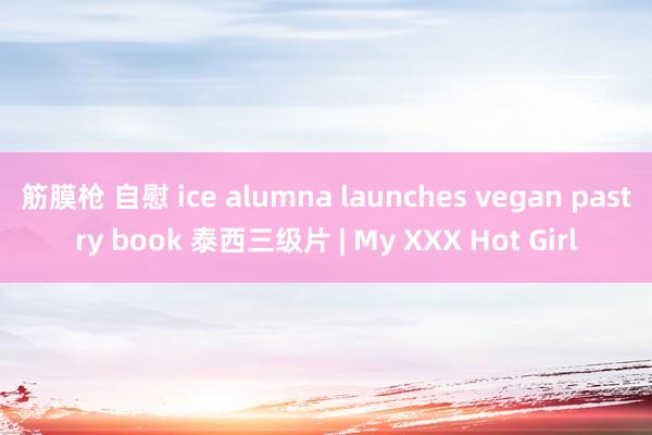 筋膜枪 自慰 ice alumna launches vegan pastry book 泰西三级片 | My XXX Hot Girl