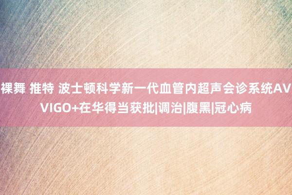 裸舞 推特 波士顿科学新一代血管内超声会诊系统AVVIGO+在华得当获批|调治|腹黑|冠心病