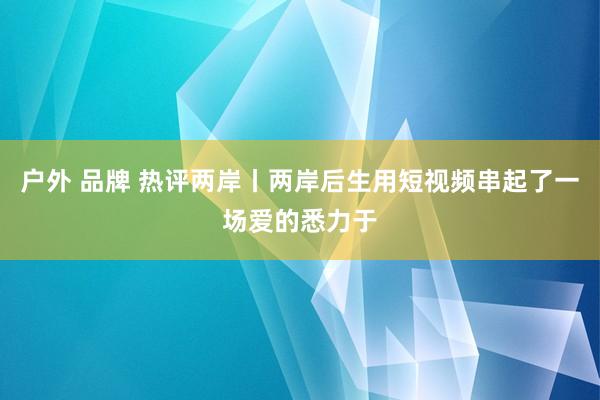 户外 品牌 热评两岸丨两岸后生用短视频串起了一场爱的悉力于