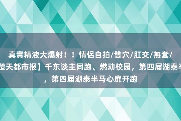 真實精液大爆射！！情侶自拍/雙穴/肛交/無套/大量噴精 【楚天都市报】千东谈主同跑、燃动校园，第四届湖泰半马心扉开跑