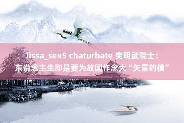 lissa_sex5 chaturbate 樊明武院士：东说念主生即是要为故国作念大“矢量的模”