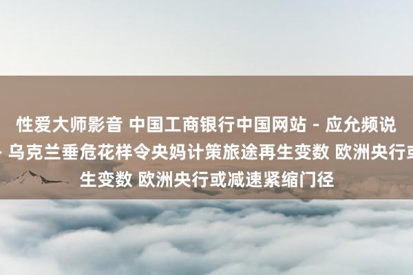 性爱大师影音 中国工商银行中国网站－应允频说念－吴斌栏目－乌克兰垂危花样令央妈计策旅途再生变数 欧洲央行或减速紧缩门径